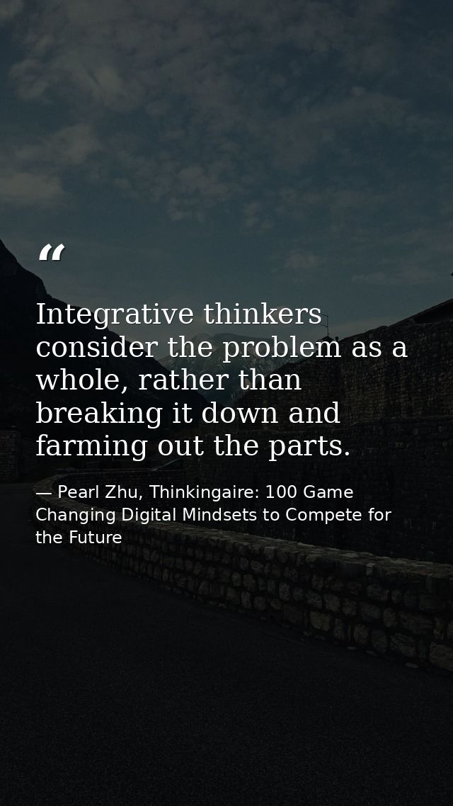 Integrative thinkers consider the problem as a whole, rather than breaking it down and farming out the parts. — Pearl Zhu, Thinkingaire: 100 Game Changing Digital Mindsets to Compete for the Future