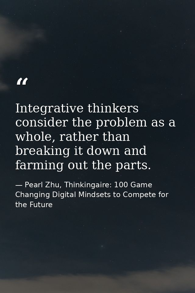 Integrative thinkers consider the problem as a whole, rather than breaking it down and farming out the parts. — Pearl Zhu, Thinkingaire: 100 Game Changing Digital Mindsets to Compete for the Future