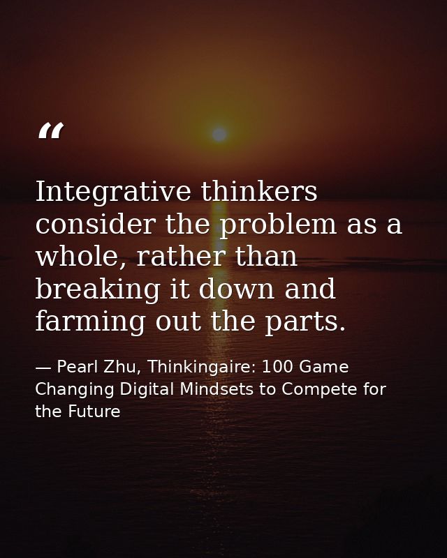 Integrative thinkers consider the problem as a whole, rather than breaking it down and farming out the parts. — Pearl Zhu, Thinkingaire: 100 Game Changing Digital Mindsets to Compete for the Future