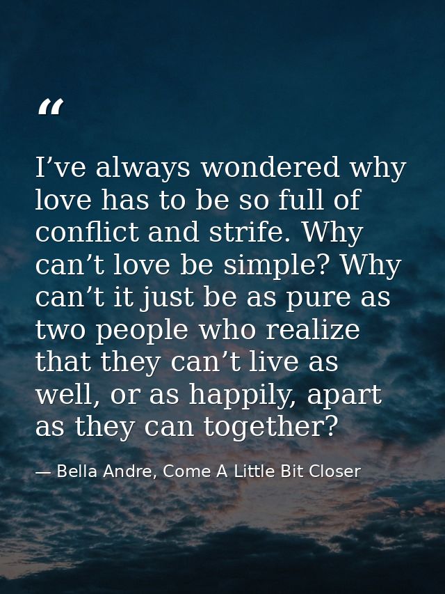 I’ve always wondered why love has to be so full of conflict and strife. Why can’t love be simple? Why can’t it just be a — Bella Andre, Come A Little Bit Closer