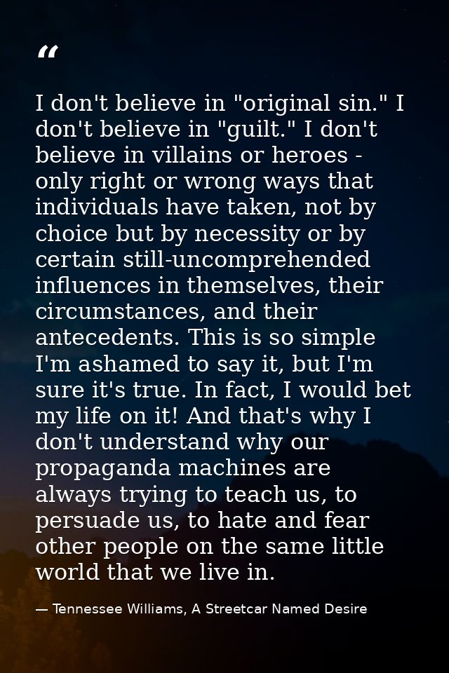 I don't believe in "original sin." I don't believe in "guilt." I don't believe in villains or heroes - only right or wro — Tennessee Williams, A Streetcar Named Desire
