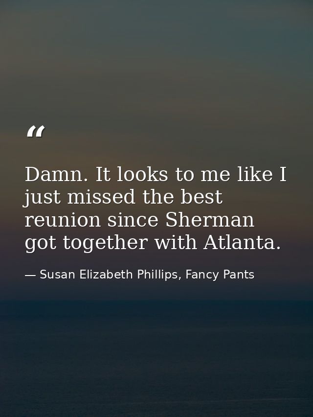 Damn. It looks to me like I just missed the best reunion since Sherman got together with Atlanta. — Susan Elizabeth Phillips, Fancy Pants