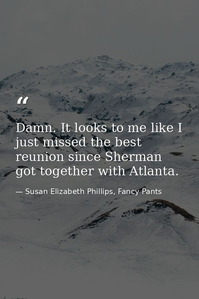 Damn. It looks to me like I just missed the best reunion since Sherman got together with Atlanta. — Susan Elizabeth Phillips, Fancy Pants