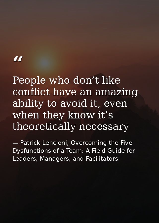 People who don’t like conflict have an amazing ability to avoid it, even when they know it’s theoretically necessary — Patrick Lencioni, Overcoming the Five Dysfunctions of a Team: A Field Guide for Leaders, Managers, and Facilitators