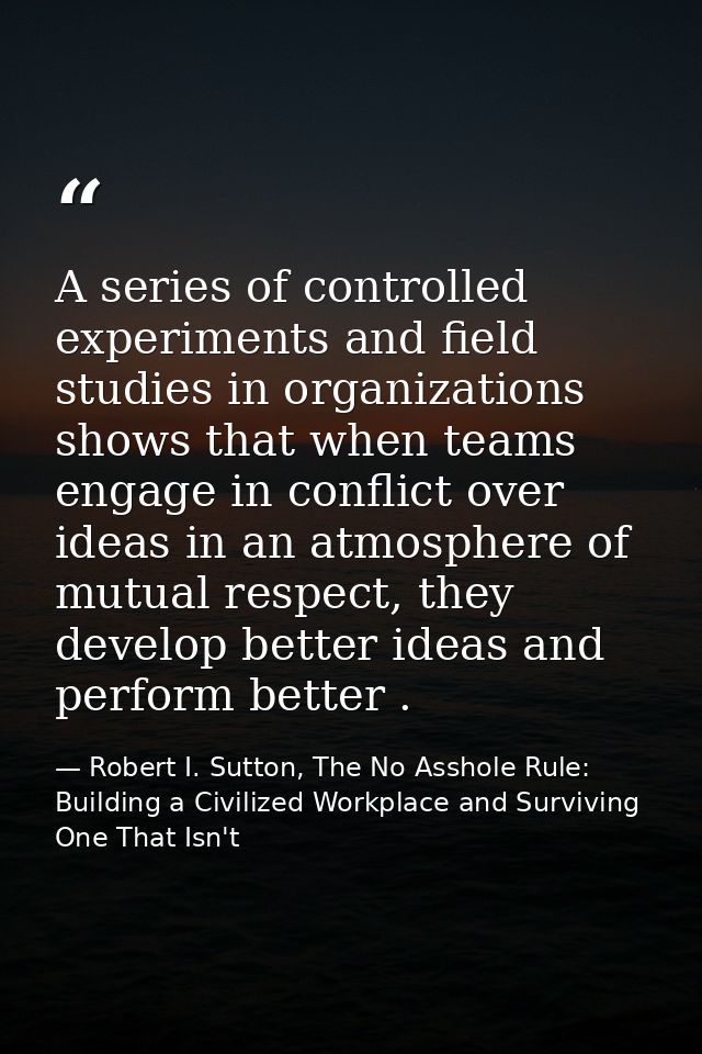 A series of controlled experiments and field studies in organizations shows that when teams engage in conflict over idea — Robert I. Sutton, The No Asshole Rule: Building a Civilized Workplace and Surviving One That Isn't