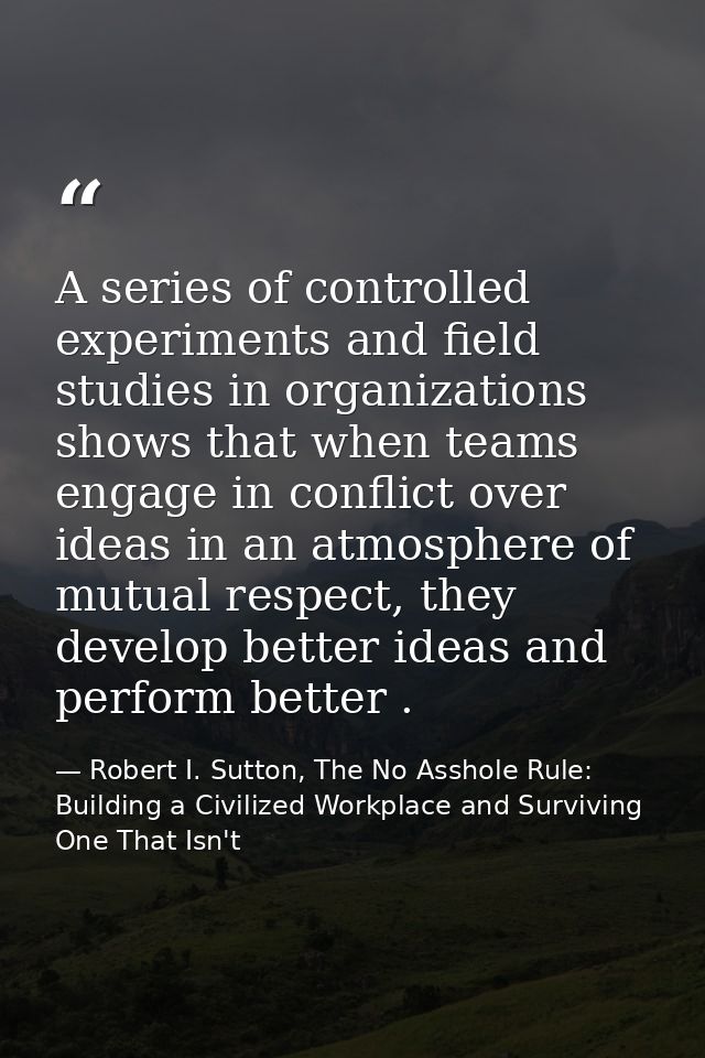 A series of controlled experiments and field studies in organizations shows that when teams engage in conflict over idea — Robert I. Sutton, The No Asshole Rule: Building a Civilized Workplace and Surviving One That Isn't
