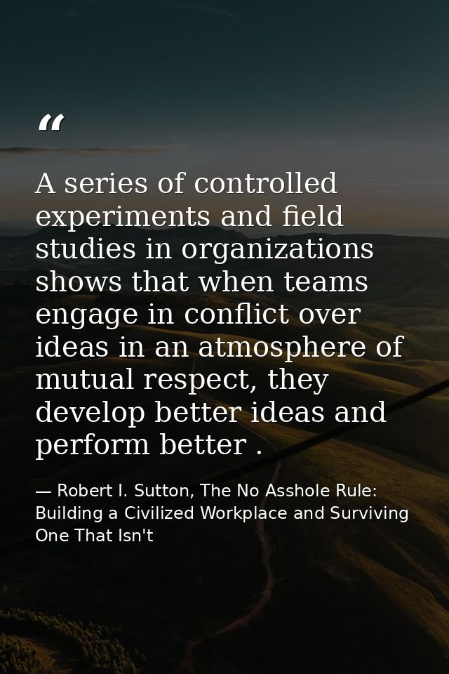 A series of controlled experiments and field studies in organizations shows that when teams engage in conflict over idea — Robert I. Sutton, The No Asshole Rule: Building a Civilized Workplace and Surviving One That Isn't