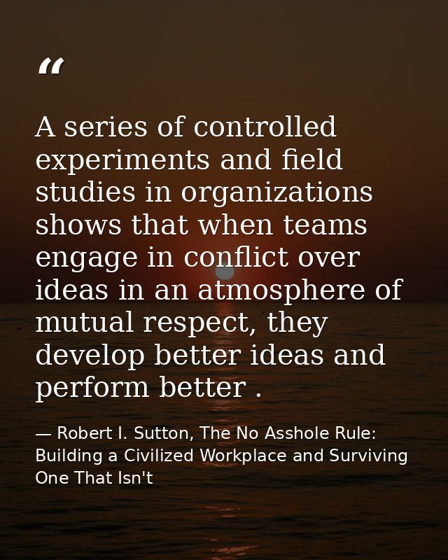 A series of controlled experiments and field studies in organizations shows that when teams engage in conflict over idea — Robert I. Sutton, The No Asshole Rule: Building a Civilized Workplace and Surviving One That Isn't