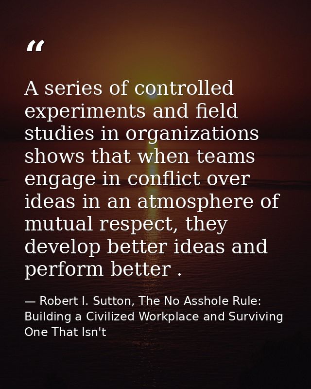 A series of controlled experiments and field studies in organizations shows that when teams engage in conflict over idea — Robert I. Sutton, The No Asshole Rule: Building a Civilized Workplace and Surviving One That Isn't