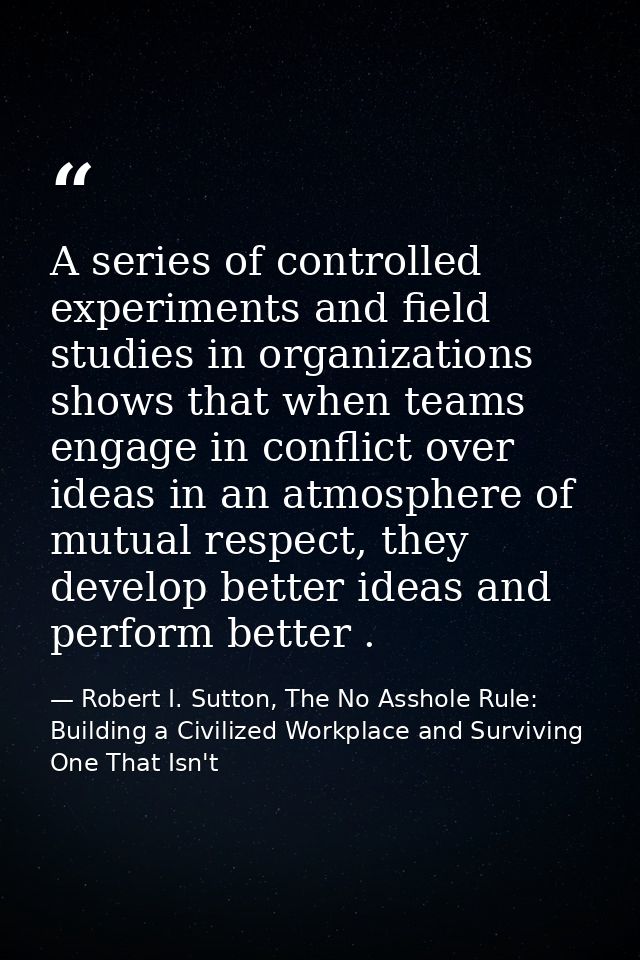A series of controlled experiments and field studies in organizations shows that when teams engage in conflict over idea — Robert I. Sutton, The No Asshole Rule: Building a Civilized Workplace and Surviving One That Isn't