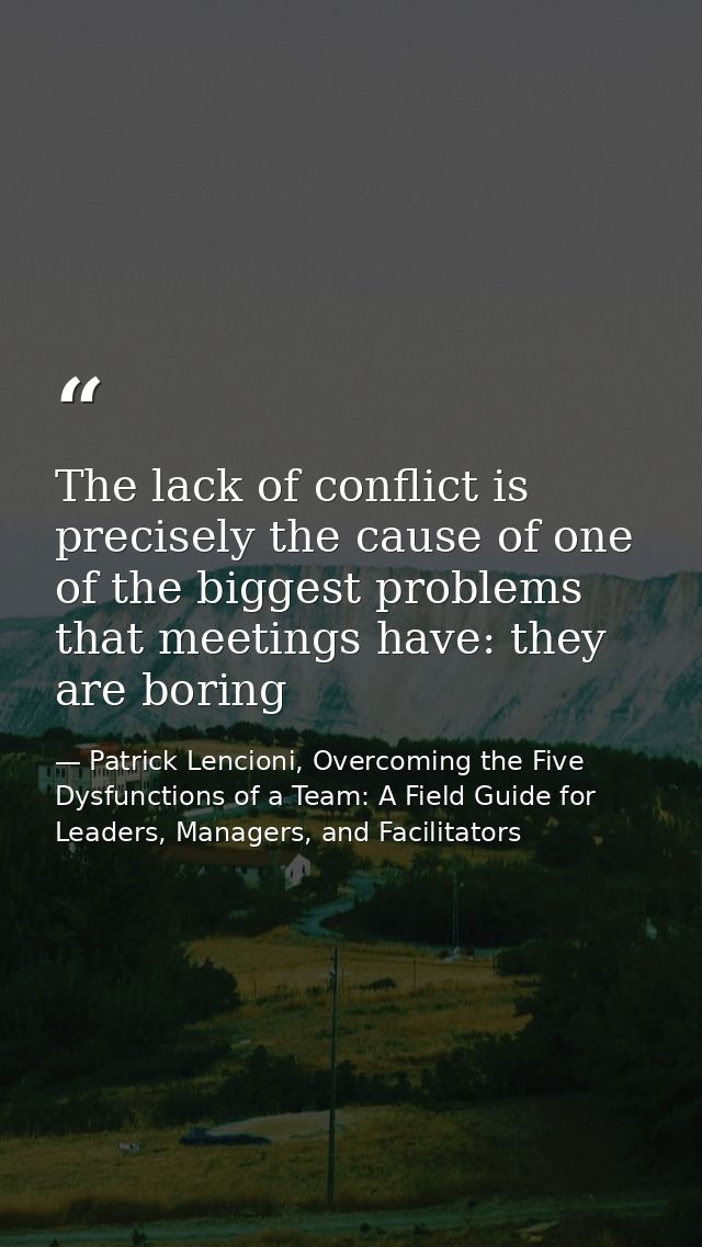 The lack of conflict is precisely the cause of one of the biggest problems that meetings have: they are boring — Patrick Lencioni, Overcoming the Five Dysfunctions of a Team: A Field Guide for Leaders, Managers, and Facilitators
