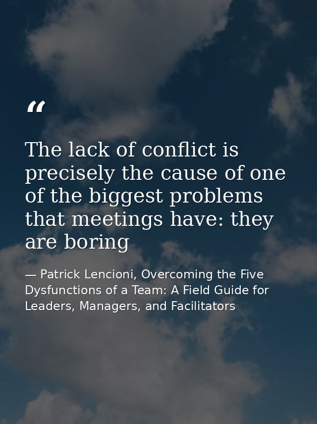 The lack of conflict is precisely the cause of one of the biggest problems that meetings have: they are boring — Patrick Lencioni, Overcoming the Five Dysfunctions of a Team: A Field Guide for Leaders, Managers, and Facilitators