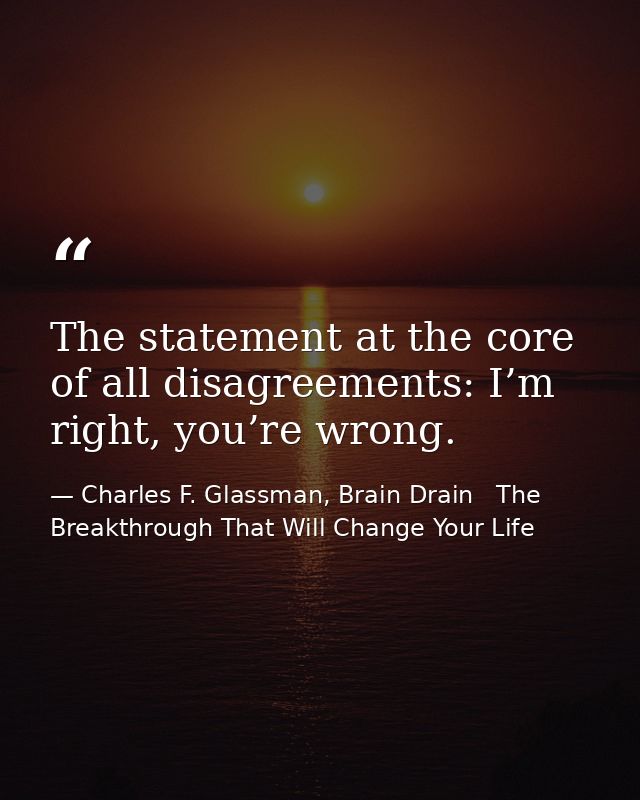 The statement at the core of all disagreements: I’m right, you’re wrong. — Charles F. Glassman, Brain Drain   The Breakthrough That Will Change Your Life
