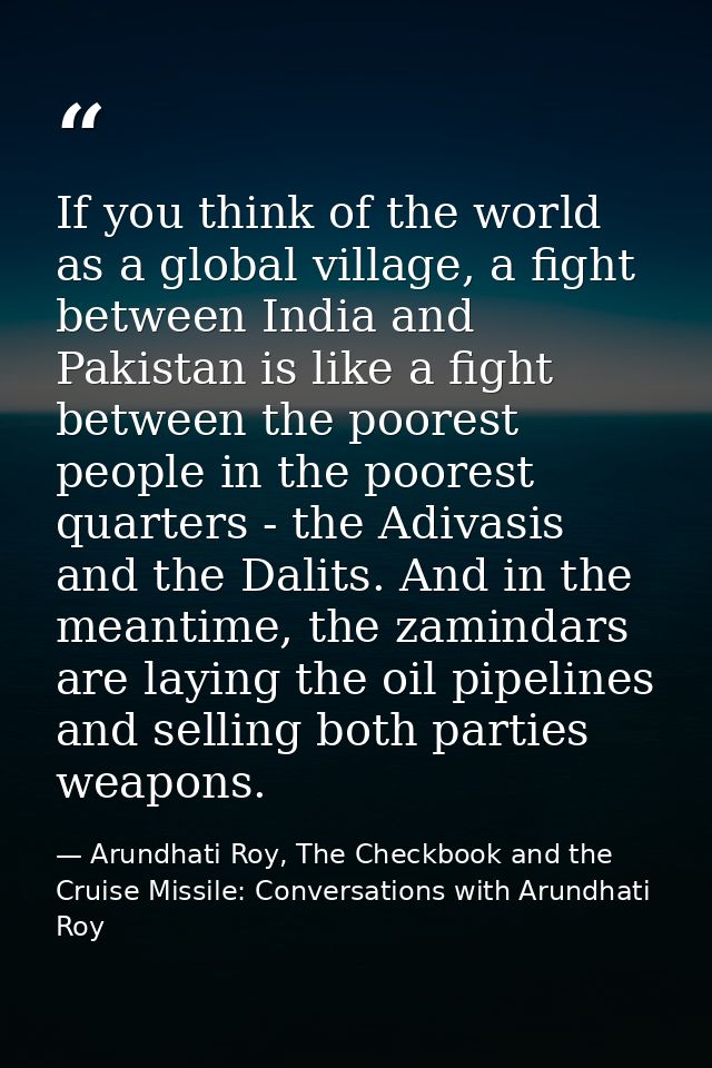 If you think of the world as a global village, a fight between India and Pakistan is like a fight between the poorest pe — Arundhati Roy, The Checkbook and the Cruise Missile: Conversations with Arundhati Roy