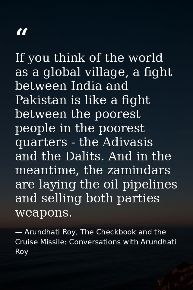 If you think of the world as a global village, a fight between India and Pakistan is like a fight between the poorest pe — Arundhati Roy, The Checkbook and the Cruise Missile: Conversations with Arundhati Roy