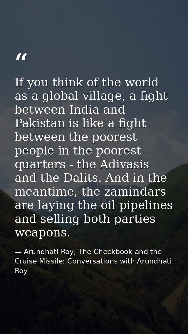 If you think of the world as a global village, a fight between India and Pakistan is like a fight between the poorest pe — Arundhati Roy, The Checkbook and the Cruise Missile: Conversations with Arundhati Roy