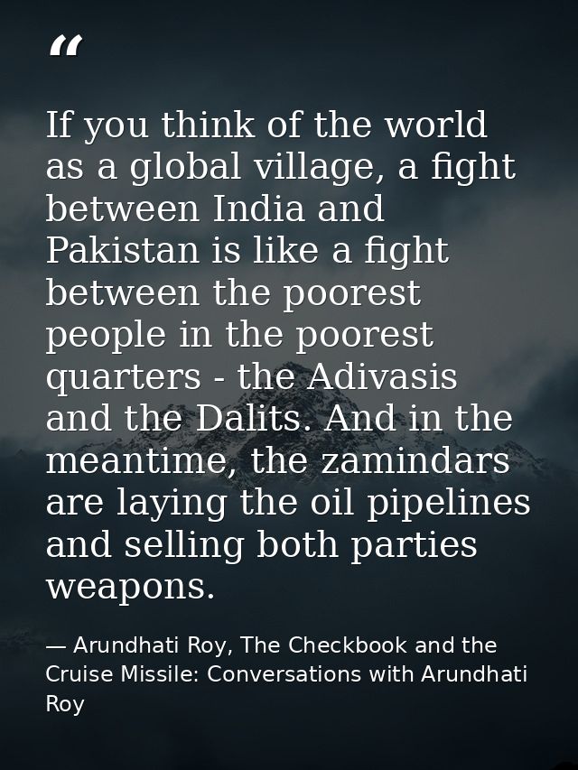 If you think of the world as a global village, a fight between India and Pakistan is like a fight between the poorest pe — Arundhati Roy, The Checkbook and the Cruise Missile: Conversations with Arundhati Roy