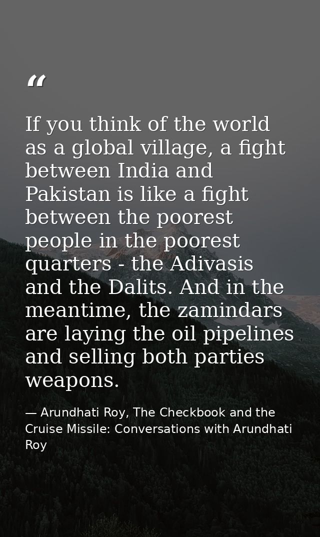 If you think of the world as a global village, a fight between India and Pakistan is like a fight between the poorest pe — Arundhati Roy, The Checkbook and the Cruise Missile: Conversations with Arundhati Roy