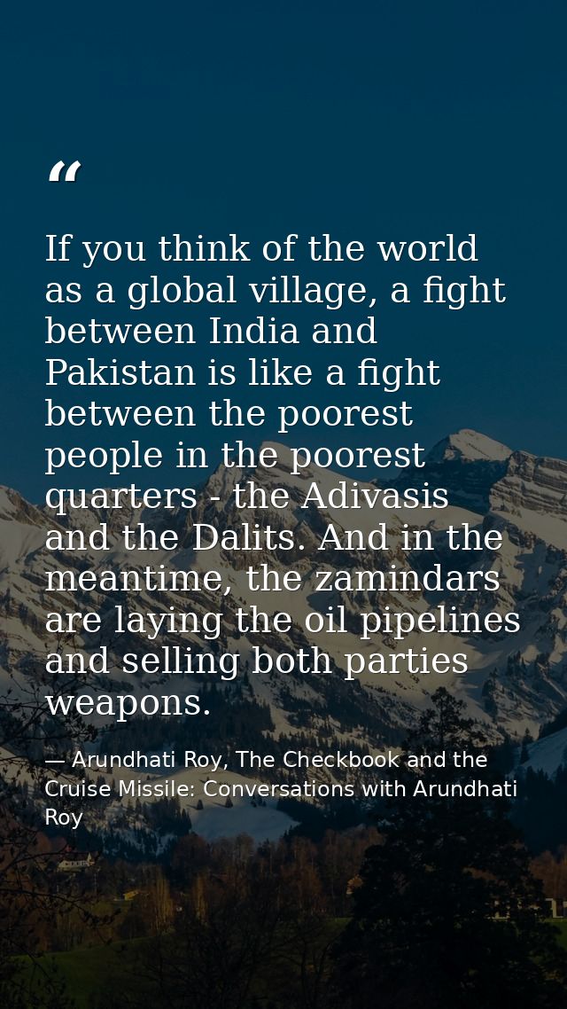 If you think of the world as a global village, a fight between India and Pakistan is like a fight between the poorest pe — Arundhati Roy, The Checkbook and the Cruise Missile: Conversations with Arundhati Roy