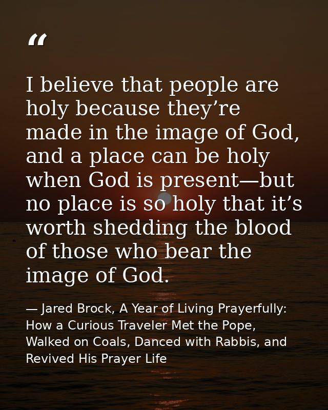 I believe that people are holy because they’re made in the image of God, and a place can be holy when God is present—but — Jared Brock, A Year of Living Prayerfully: How a Curious Traveler Met the Pope, Walked on Coals, Danced with Rabbis, and Revived His Prayer Life