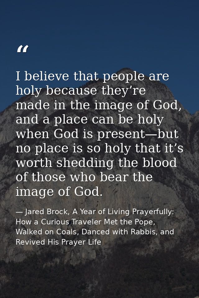 I believe that people are holy because they’re made in the image of God, and a place can be holy when God is present—but — Jared Brock, A Year of Living Prayerfully: How a Curious Traveler Met the Pope, Walked on Coals, Danced with Rabbis, and Revived His Prayer Life
