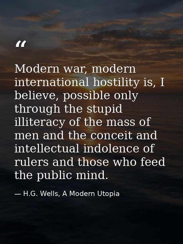 Modern war, modern international hostility is, I believe, possible only through the stupid illiteracy of the mass of men — H.G. Wells, A Modern Utopia