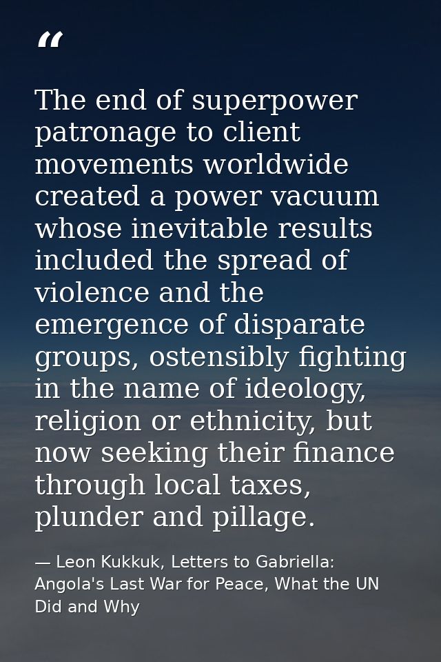 The end of superpower patronage to client movements worldwide created a power vacuum whose inevitable results included t — Leon Kukkuk, Letters to Gabriella: Angola's Last War for Peace, What the UN Did and Why