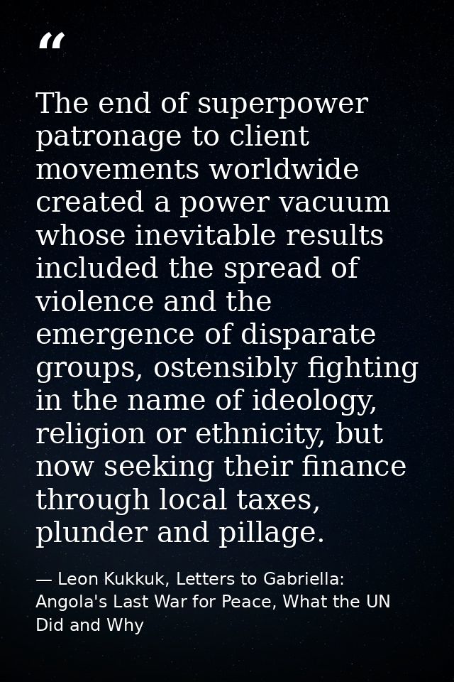 The end of superpower patronage to client movements worldwide created a power vacuum whose inevitable results included t — Leon Kukkuk, Letters to Gabriella: Angola's Last War for Peace, What the UN Did and Why