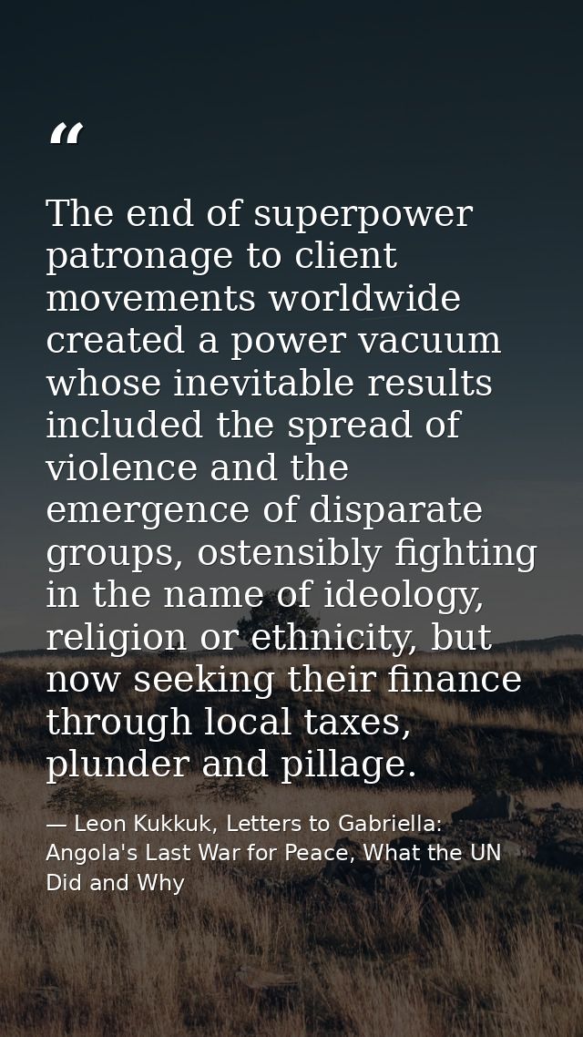 The end of superpower patronage to client movements worldwide created a power vacuum whose inevitable results included t — Leon Kukkuk, Letters to Gabriella: Angola's Last War for Peace, What the UN Did and Why