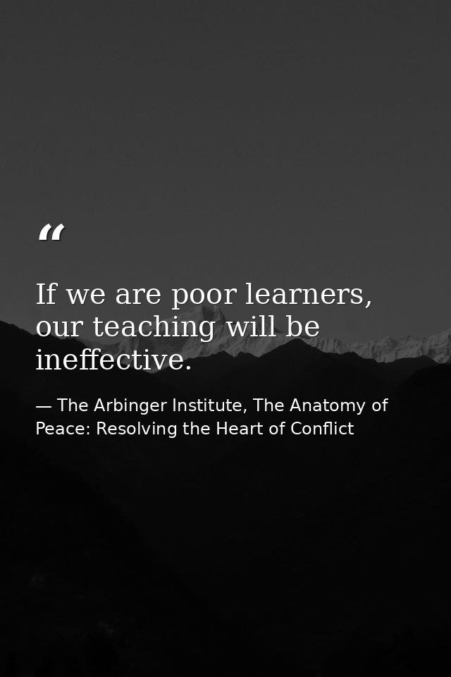 If we are poor learners, our teaching will be ineffective. — The Arbinger Institute, The Anatomy of Peace: Resolving the Heart of Conflict