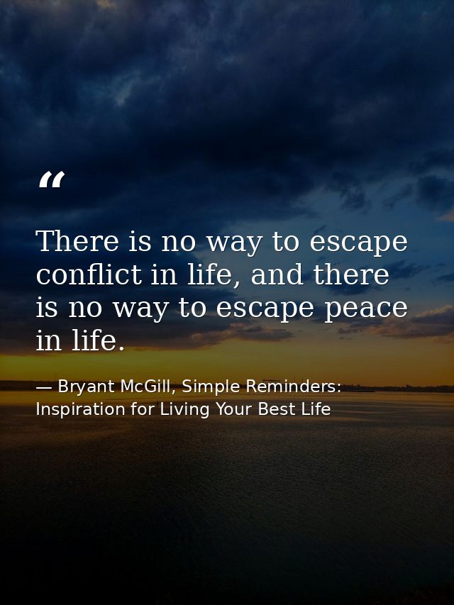 There is no way to escape conflict in life, and there is no way to escape peace in life. — Bryant McGill, Simple Reminders: Inspiration for Living Your Best Life
