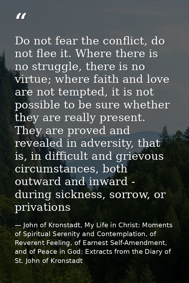 Do not fear the conflict, do not flee it. Where there is no struggle, there is no virtue; where faith and love are not t — John of Kronstadt, My Life in Christ: Moments of Spiritual Serenity and Contemplation, of Reverent Feeling, of Earnest Self-Amendment, and of Peace in God: Extracts from the Diary of St. John of Kronstadt