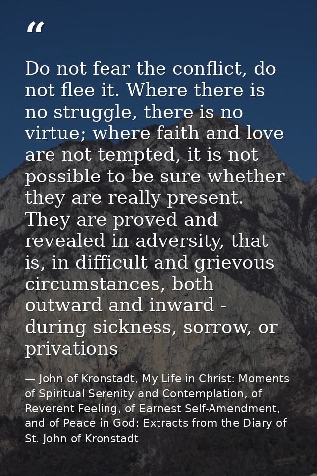 Do not fear the conflict, do not flee it. Where there is no struggle, there is no virtue; where faith and love are not t — John of Kronstadt, My Life in Christ: Moments of Spiritual Serenity and Contemplation, of Reverent Feeling, of Earnest Self-Amendment, and of Peace in God: Extracts from the Diary of St. John of Kronstadt
