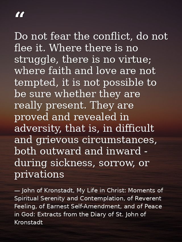 Do not fear the conflict, do not flee it. Where there is no struggle, there is no virtue; where faith and love are not t — John of Kronstadt, My Life in Christ: Moments of Spiritual Serenity and Contemplation, of Reverent Feeling, of Earnest Self-Amendment, and of Peace in God: Extracts from the Diary of St. John of Kronstadt