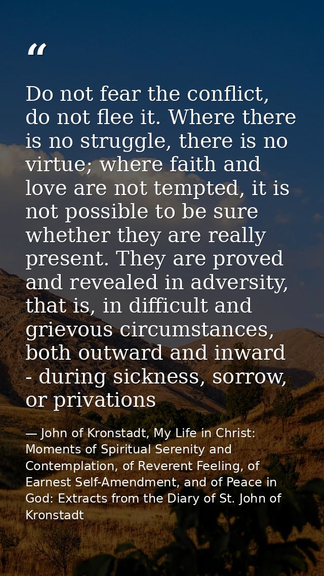 Do not fear the conflict, do not flee it. Where there is no struggle, there is no virtue; where faith and love are not t — John of Kronstadt, My Life in Christ: Moments of Spiritual Serenity and Contemplation, of Reverent Feeling, of Earnest Self-Amendment, and of Peace in God: Extracts from the Diary of St. John of Kronstadt
