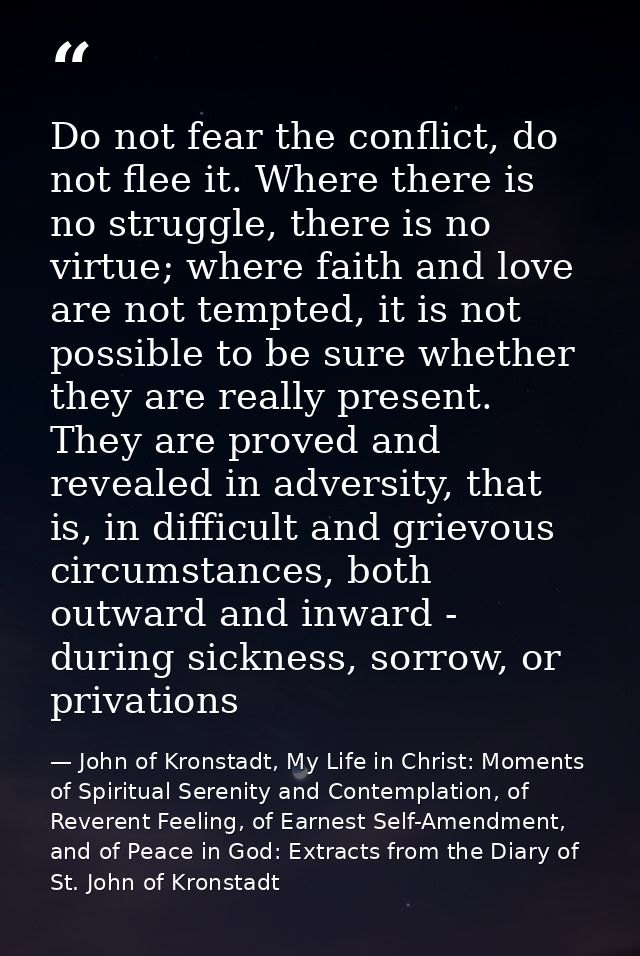 Do not fear the conflict, do not flee it. Where there is no struggle, there is no virtue; where faith and love are not t — John of Kronstadt, My Life in Christ: Moments of Spiritual Serenity and Contemplation, of Reverent Feeling, of Earnest Self-Amendment, and of Peace in God: Extracts from the Diary of St. John of Kronstadt
