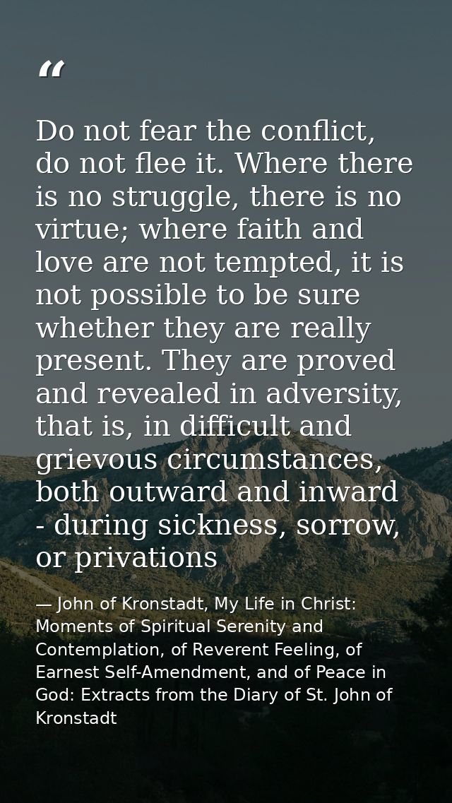 Do not fear the conflict, do not flee it. Where there is no struggle, there is no virtue; where faith and love are not t — John of Kronstadt, My Life in Christ: Moments of Spiritual Serenity and Contemplation, of Reverent Feeling, of Earnest Self-Amendment, and of Peace in God: Extracts from the Diary of St. John of Kronstadt