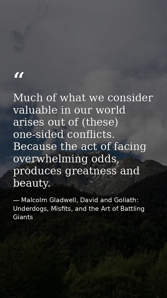 Much of what we consider valuable in our world arises out of (these) one-sided conflicts. Because the act of facing over — Malcolm Gladwell, David and Goliath: Underdogs, Misfits, and the Art of Battling Giants