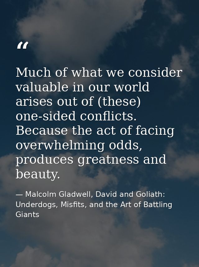 Much of what we consider valuable in our world arises out of (these) one-sided conflicts. Because the act of facing over — Malcolm Gladwell, David and Goliath: Underdogs, Misfits, and the Art of Battling Giants