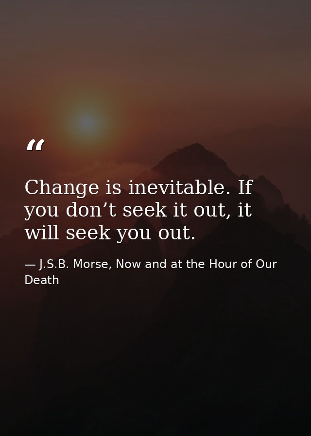 Change is inevitable. If you don’t seek it out, it will seek you out. — J.S.B. Morse, Now and at the Hour of Our Death
