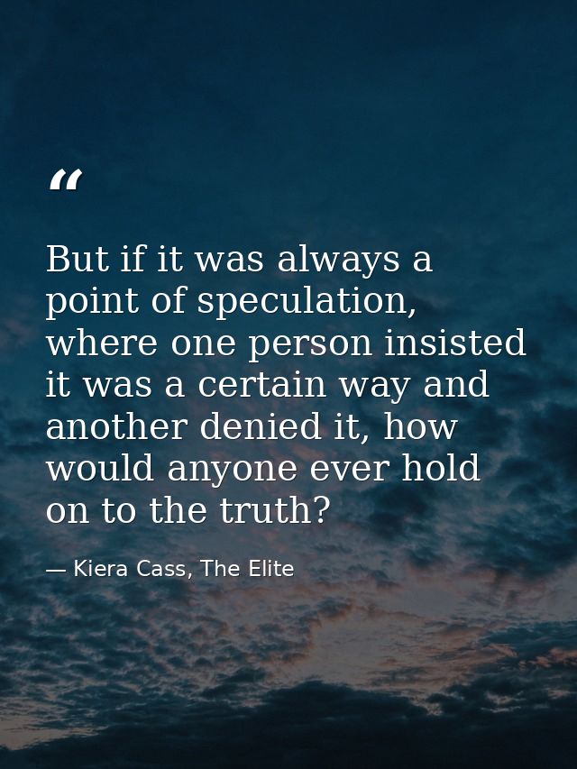 But if it was always a point of speculation, where one person insisted it was a certain way and another denied it, how w — Kiera Cass, The Elite