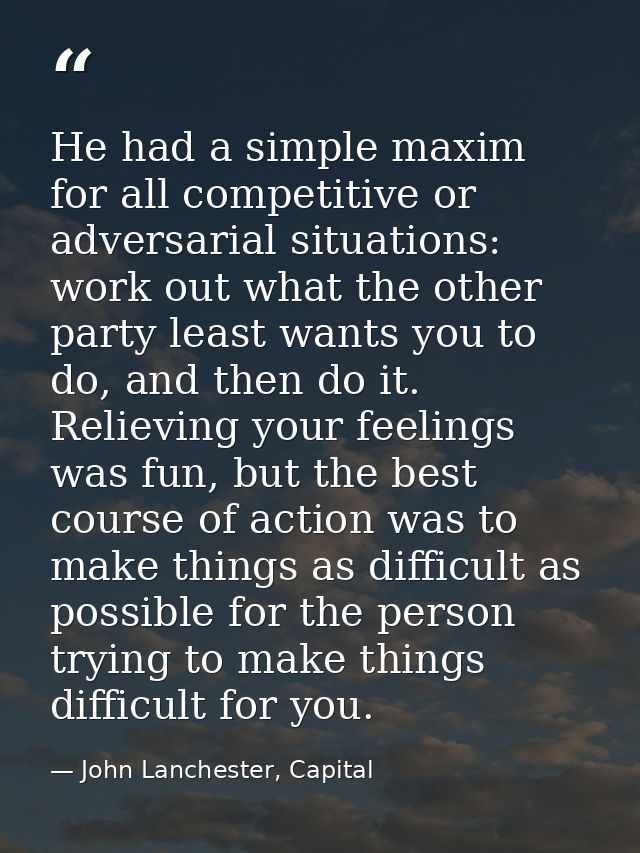 He had a simple maxim for all competitive or adversarial situations: work out what the other party least wants you to do — John Lanchester, Capital