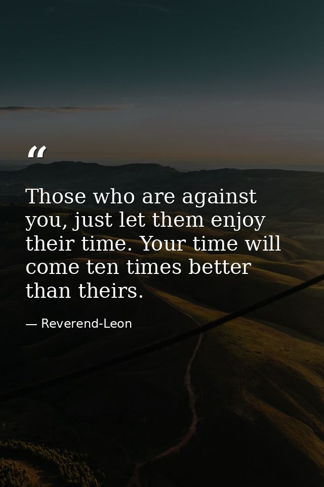 Those who are against you, just let them enjoy their time. Your time will come ten times better than theirs. — Reverend-Leon