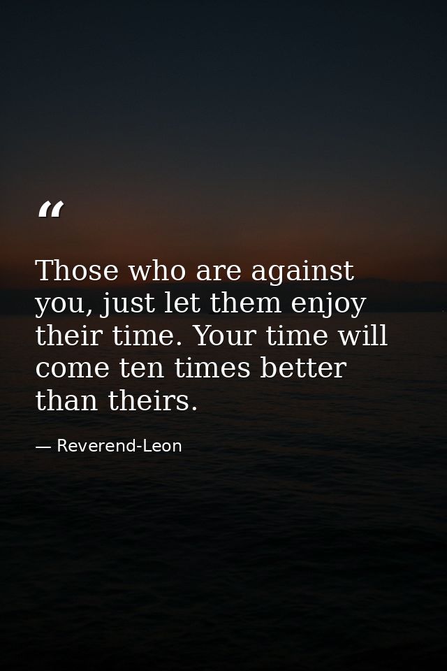 Those who are against you, just let them enjoy their time. Your time will come ten times better than theirs. — Reverend-Leon