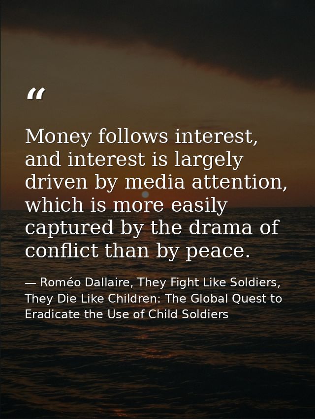 Money follows interest, and interest is largely driven by media attention, which is more easily captured by the drama of — Roméo Dallaire, They Fight Like Soldiers, They Die Like Children: The Global Quest to Eradicate the Use of Child Soldiers