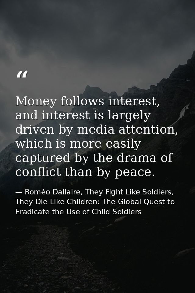 Money follows interest, and interest is largely driven by media attention, which is more easily captured by the drama of — Roméo Dallaire, They Fight Like Soldiers, They Die Like Children: The Global Quest to Eradicate the Use of Child Soldiers