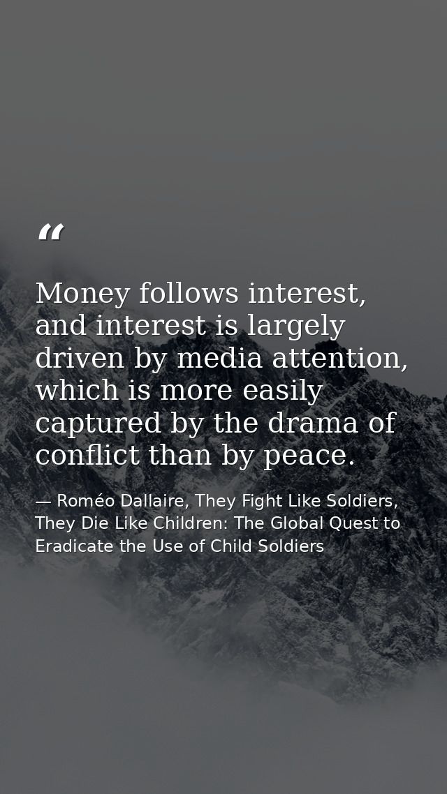 Money follows interest, and interest is largely driven by media attention, which is more easily captured by the drama of — Roméo Dallaire, They Fight Like Soldiers, They Die Like Children: The Global Quest to Eradicate the Use of Child Soldiers