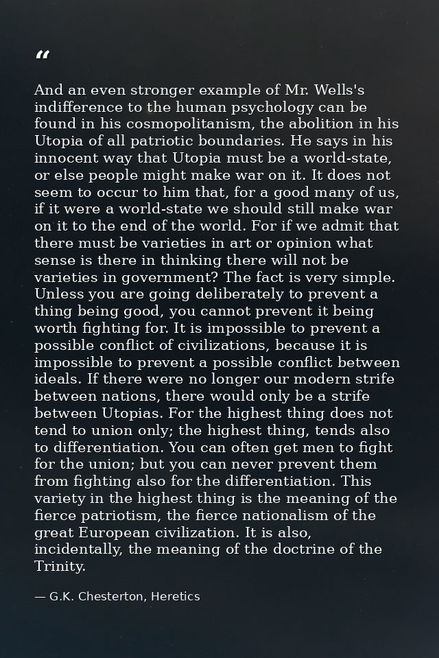 And an even stronger example of Mr. Wells's indifference to the human psychology can be found in his cosmopolitanism, th — G.K. Chesterton, Heretics