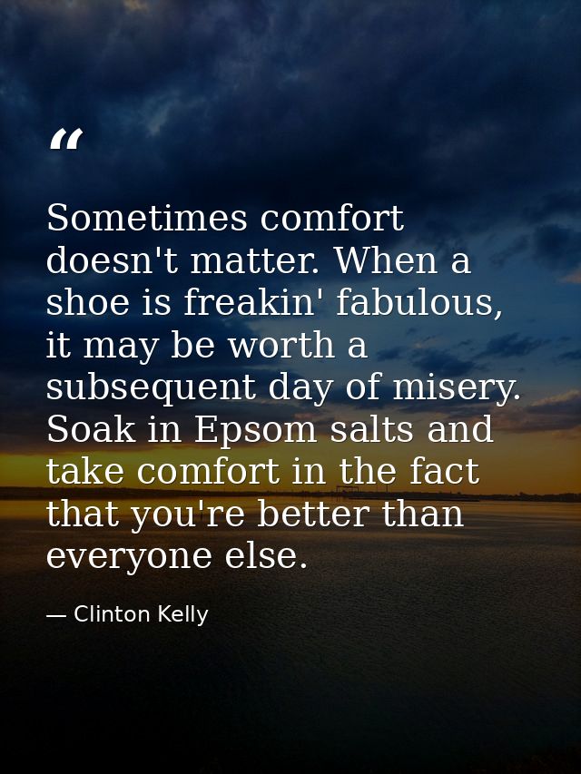 Sometimes comfort doesn't matter. When a shoe is freakin' fabulous, it may be worth a subsequent day of misery. Soak in  — Clinton Kelly