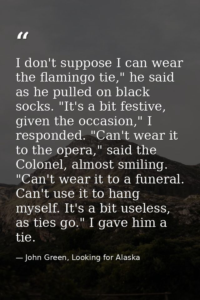 I don't suppose I can wear the flamingo tie," he said as he pulled on black socks. "It's a bit festive, given the occasi — John Green, Looking for Alaska